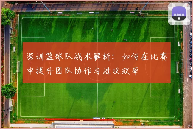 深圳篮球队战术解析：如何在比赛中提升团队协作与进攻效率