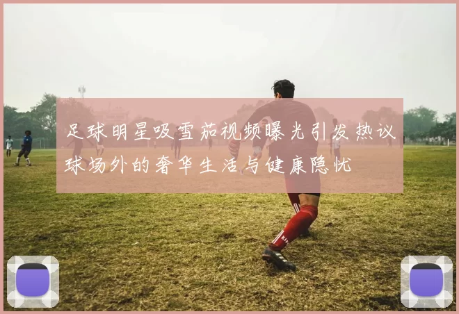 足球明星吸雪茄视频曝光引发热议球场外的奢华生活与健康隐忧
