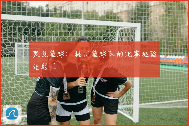 聚焦篮球：杭州篮球队的比赛经验话题_1