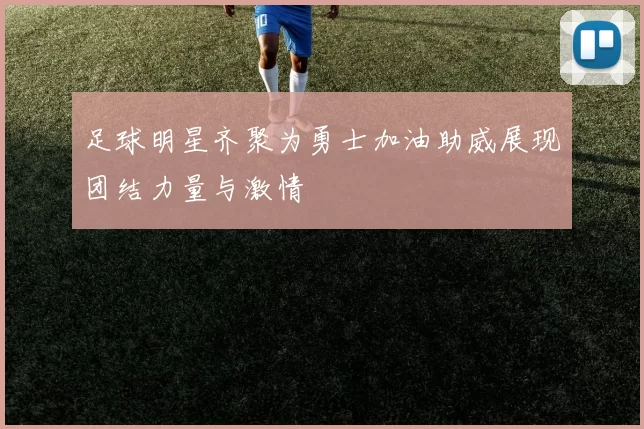 足球明星齐聚为勇士加油助威展现团结力量与激情