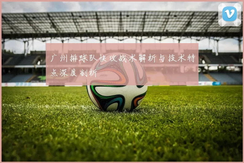 广州排球队快攻战术解析与技术特点深度剖析