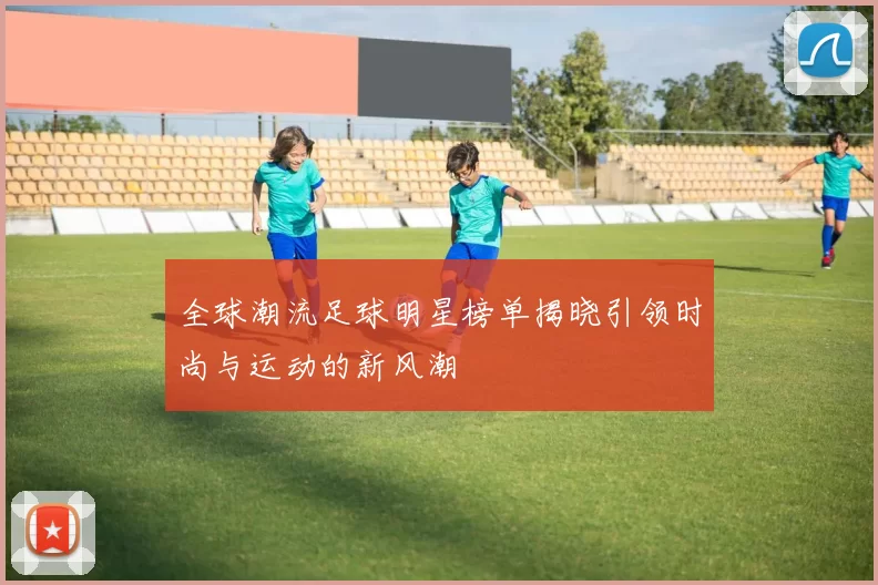 全球潮流足球明星榜单揭晓引领时尚与运动的新风潮