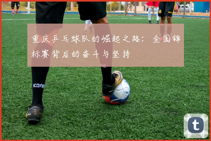 重庆乒乓球队的崛起之路：全国锦标赛背后的奋斗与坚持