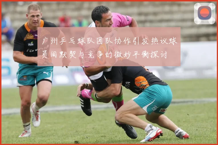 广州乒乓球队团队协作引发热议球员间默契与竞争的微妙平衡探讨