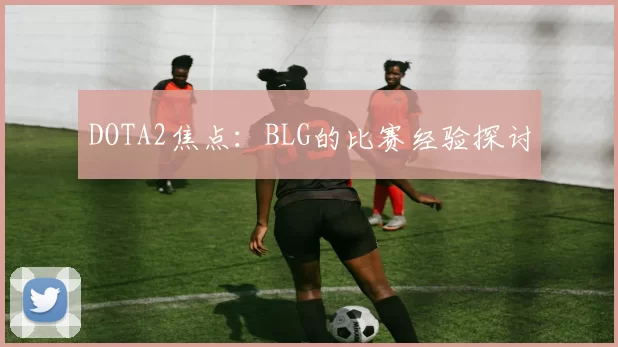 DOTA2焦点：BLG的比赛经验探讨